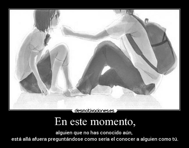 En este momento, - alguien que no has conocido aún, 
está allá afuera preguntándose como sería el conocer a alguien como tú.