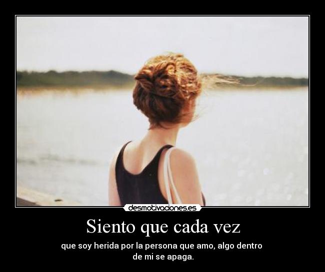 Siento que cada vez - que soy herida por la persona que amo, algo dentro
de mi se apaga.