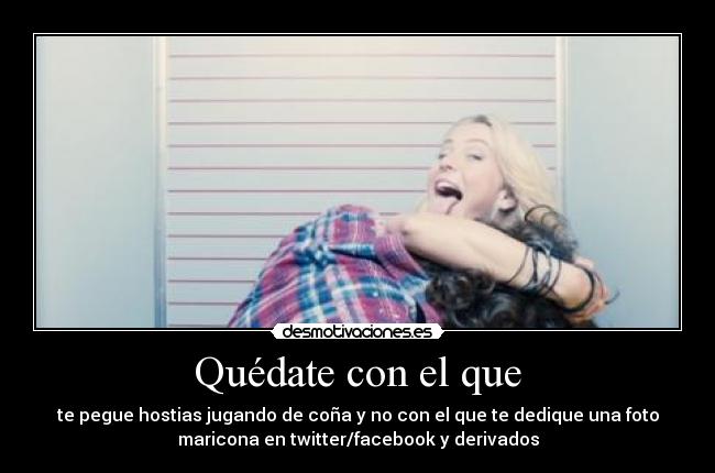 Quédate con el que - te pegue hostias jugando de coña y no con el que te dedique una foto
maricona en twitter/facebook y derivados