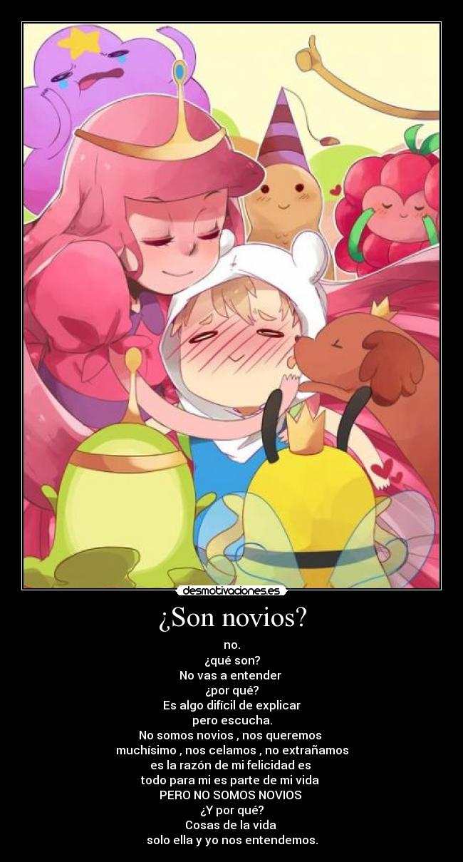 ¿Son novios? - no.
¿qué son?
No vas a entender
¿por qué?
Es algo difícil de explicar
pero escucha.
No somos novios , nos queremos
muchísimo , nos celamos , no extrañamos
es la razón de mi felicidad es
todo para mi es parte de mi vida
PERO NO SOMOS NOVIOS
¿Y por qué?
Cosas de la vida
solo ella y yo nos entendemos.