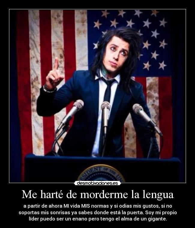 Me harté de morderme la lengua - a partir de ahora MI vida MIS normas y si odias mis gustos, si no
soportas mis sonrisas ya sabes donde está la puerta. Soy mi propio
líder puedo ser un enano pero tengo el alma de un gigante.