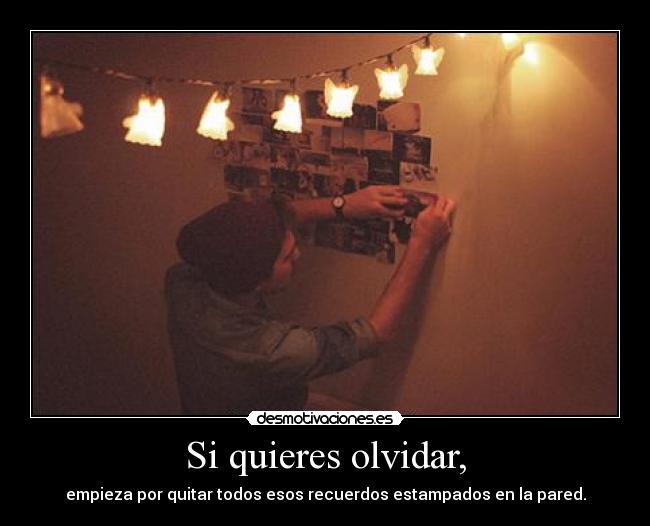Si quieres olvidar, - empieza por quitar todos esos recuerdos estampados en la pared.