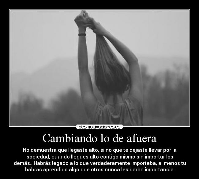 Cambiando lo de afuera - No demuestra que llegaste alto, si no que te dejaste llevar por la
sociedad, cuando llegues alto contigo mismo sin importar los
demás...Habrás legado a lo que verdaderamente importaba, al menos tu
habrás aprendido algo que otros nunca les darán importancia.