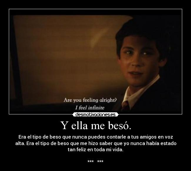 Y ella me besó. - Era el tipo de beso que nunca puedes contarle a tus amigos en voz
alta. Era el tipo de beso que me hizo saber que yo nunca había estado
tan feliz en toda mi vida.
*** ♥ ***