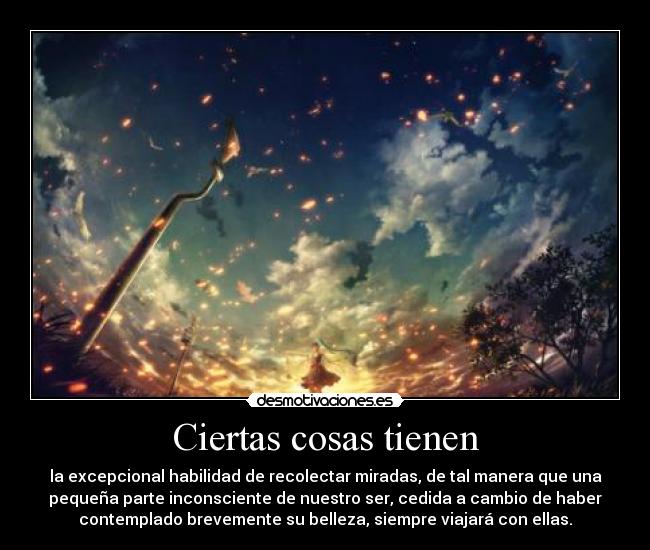 Ciertas cosas tienen - la excepcional habilidad de recolectar miradas, de tal manera que una
pequeña parte inconsciente de nuestro ser, cedida a cambio de haber
contemplado brevemente su belleza, siempre viajará con ellas.