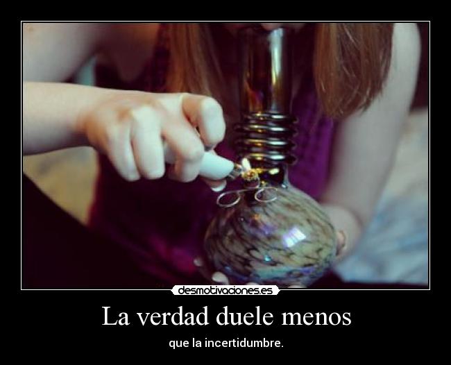 La verdad duele menos - que la incertidumbre.