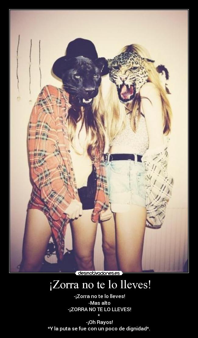 ¡Zorra no te lo lleves! - -¡Zorra no te lo lleves!
-Mas alto
-¡ZORRA NO TE LO LLEVES!
*
-¡Oh Rayos!
*Y la puta se fue con un poco de dignidad*.