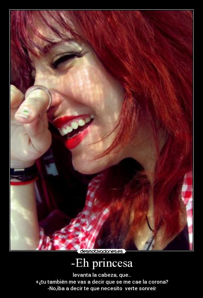 -Eh princesa - levanta la cabeza, que..
+¿tu también me vas a decir que se me cae la corona?
-No,iba a decir te que necesito  verte sonreír