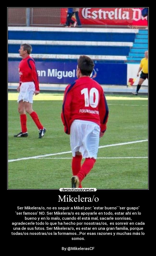 Mikelera/o - Ser Mikelera/o, no es seguir a Mikel por: estar bueno ser guapo
ser famoso NO. Ser Mikelera/o es apoyarle en todo, estar ahí en lo
bueno y en lo malo, cuando él está mal, sacarle sonrisas,
agradecerle todo lo que ha hecho por nosotras/os, es sonreír en cada
una de sus fotos. Ser Mikelera/o, es estar en una gran familia, porque
todas/os nosotras/os la formamos...Por esas razones y muchas más lo
somos.
By:@MikelerasCF