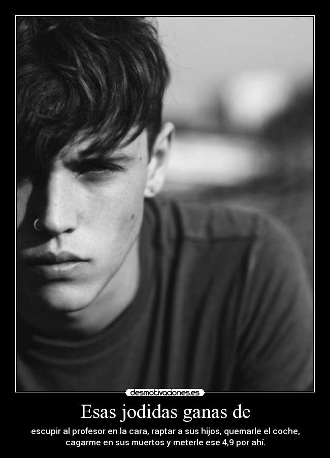 Esas jodidas ganas de - escupir al profesor en la cara, raptar a sus hijos, quemarle el coche,
cagarme en sus muertos y meterle ese 4,9 por ahí.