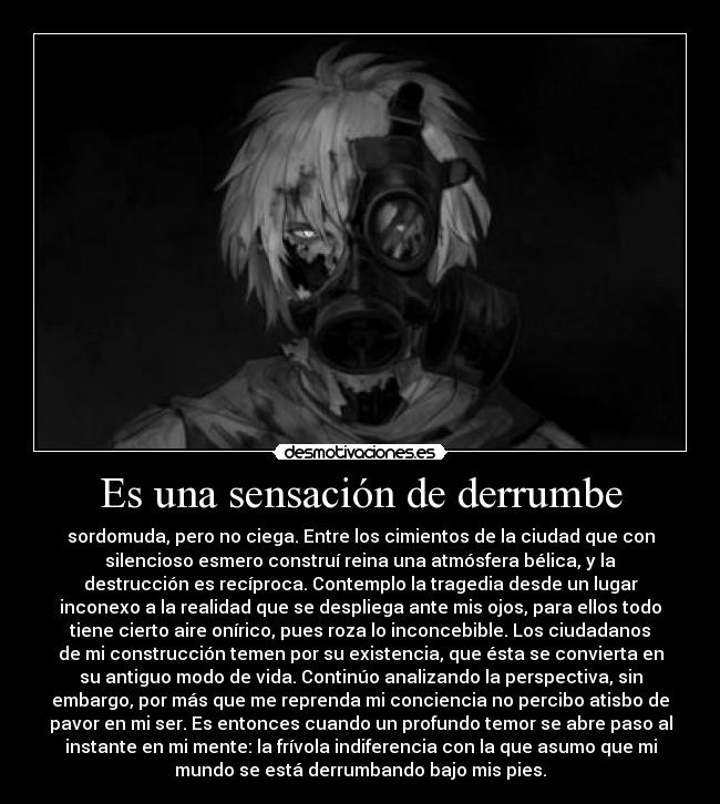 Es una sensación de derrumbe - sordomuda, pero no ciega. Entre los cimientos de la ciudad que con
silencioso esmero construí reina una atmósfera bélica, y la
destrucción es recíproca. Contemplo la tragedia desde un lugar
inconexo a la realidad que se despliega ante mis ojos, para ellos todo
tiene cierto aire onírico, pues roza lo inconcebible. Los ciudadanos
de mi construcción temen por su existencia, que ésta se convierta en
su antiguo modo de vida. Continúo analizando la perspectiva, sin
embargo, por más que me reprenda mi conciencia no percibo atisbo de
pavor en mi ser. Es entonces cuando un profundo temor se abre paso al
instante en mi mente: la frívola indiferencia con la que asumo que mi
mundo se está derrumbando bajo mis pies.