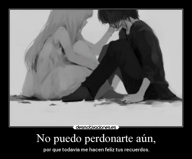 No puedo perdonarte aún, - por que todavía me hacen feliz tus recuerdos.