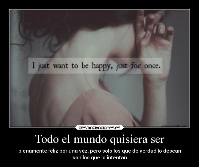 Todo el mundo quisiera ser - plenamente feliz por una vez, pero solo los que de verdad lo desean
son los que lo intentan