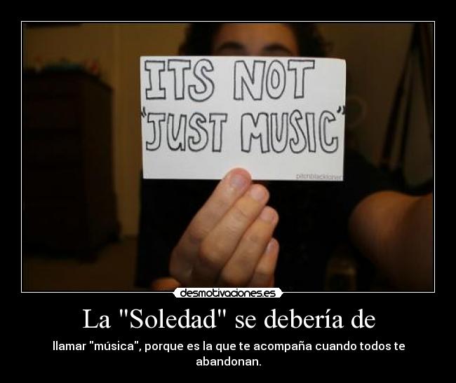 La Soledad se debería de - llamar música, porque es la que te acompaña cuando todos te abandonan.