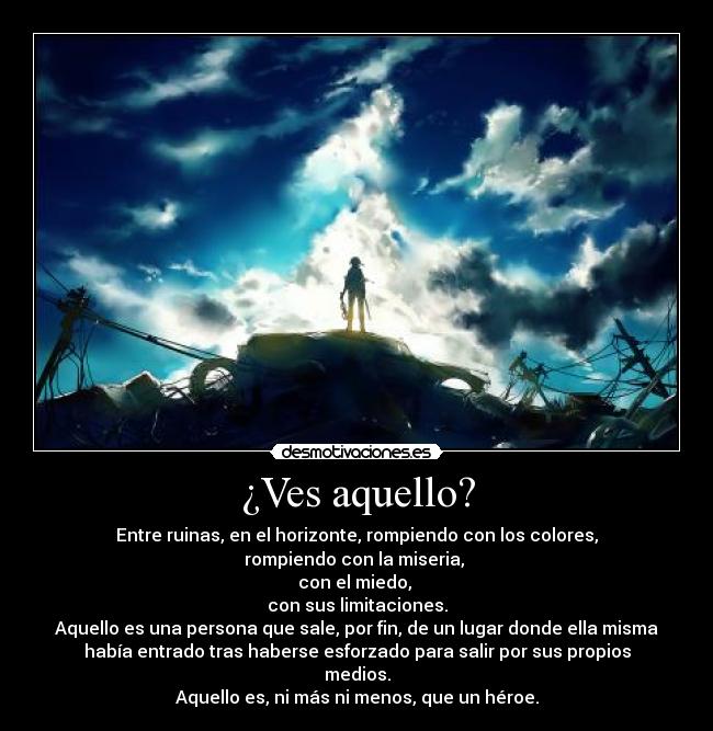 ¿Ves aquello? - Entre ruinas, en el horizonte, rompiendo con los colores,
rompiendo con la miseria,
con el miedo,
con sus limitaciones.
Aquello es una persona que sale, por fin, de un lugar donde ella misma
había entrado tras haberse esforzado para salir por sus propios
medios.
Aquello es, ni más ni menos, que un héroe.
