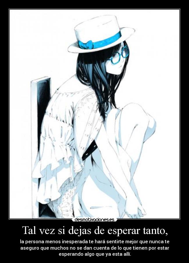 Tal vez si dejas de esperar tanto, - la persona menos inesperada te hará sentirte mejor que nunca te
aseguro que muchos no se dan cuenta de lo que tienen por estar
esperando algo que ya esta allí.