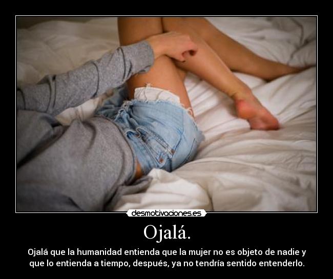 Ojalá. - Ojalá que la humanidad entienda que la mujer no es objeto de nadie y
que lo entienda a tiempo, después, ya no tendría sentido entenderlo.