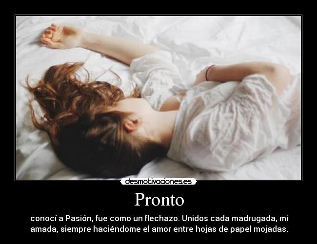 Pronto - conocí a Pasión, fue como un flechazo. Unidos cada madrugada, mi
amada, siempre haciéndome el amor entre hojas de papel mojadas.