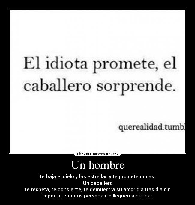 Un hombre - te baja el cielo y las estrellas y te promete cosas.
Un caballero
te respeta, te consiente, te demuestra su amor día tras día sin
importar cuantas personas lo lleguen a criticar.