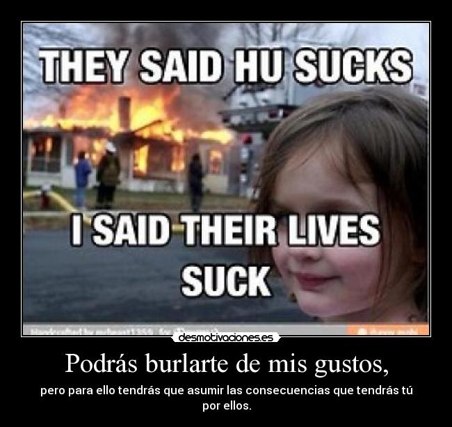 Podrás burlarte de mis gustos, - pero para ello tendrás que asumir las consecuencias que tendrás tú por ellos.