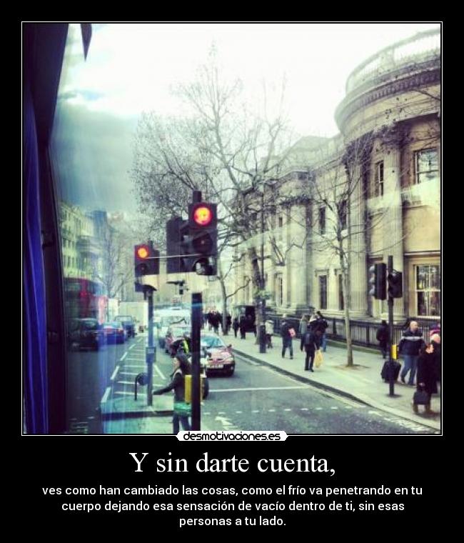 Y sin darte cuenta, - ves como han cambiado las cosas, como el frío va penetrando en tu
cuerpo dejando esa sensación de vacío dentro de ti, sin esas
personas a tu lado.