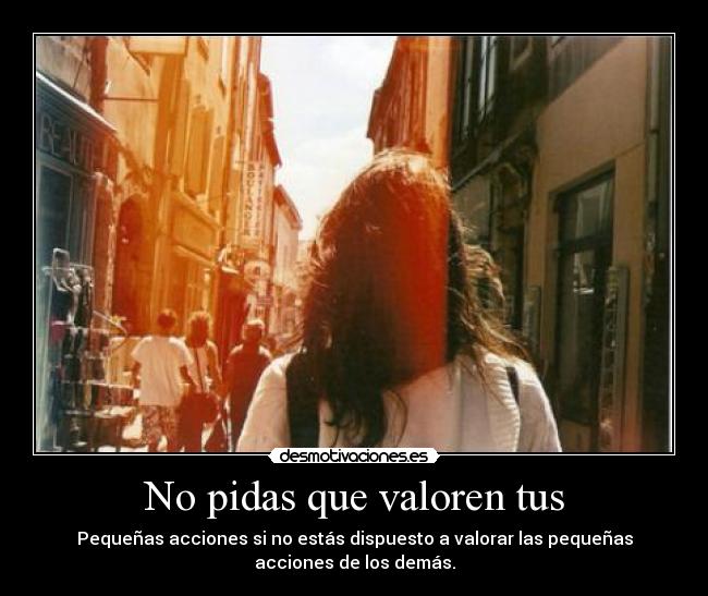 No pidas que valoren tus - Pequeñas acciones si no estás dispuesto a valorar las pequeñas
acciones de los demás.