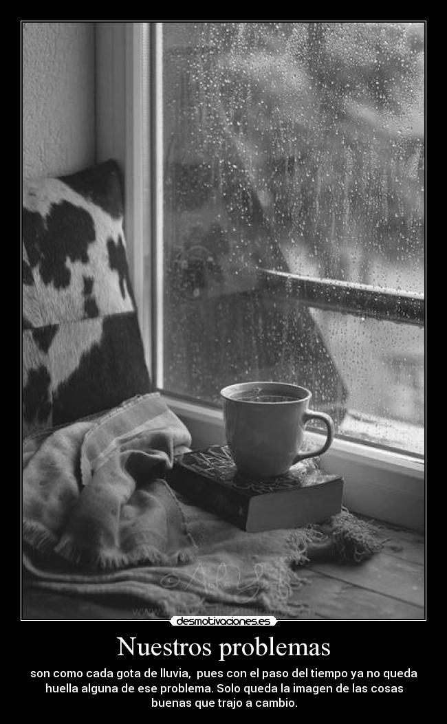 Nuestros problemas - son como cada gota de lluvia, pues con el paso del tiempo ya no queda
huella alguna de ese problema. Solo queda la imagen de las cosas
buenas que trajo a cambio.