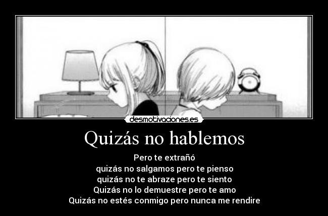 Quizás no hablemos - Pero te extrañó
quizás no salgamos pero te pienso
quizás no te abraze pero te siento
Quizás no lo demuestre pero te amo
Quizás no estés conmigo pero nunca me rendire