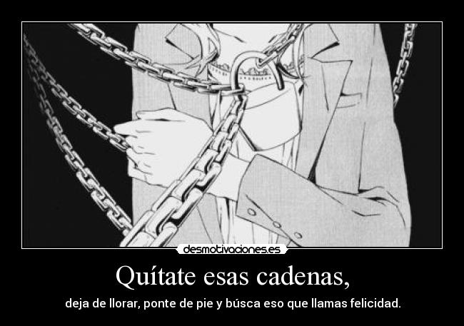 Quítate esas cadenas, - deja de llorar, ponte de pie y búsca eso que llamas felicidad.