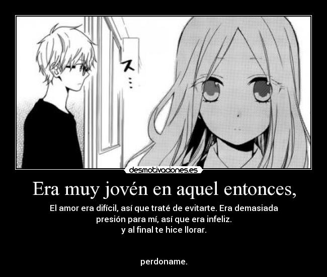 Era muy jovén en aquel entonces, - El amor era difícil, así que traté de evitarte. Era demasiada
presión para mí, así que era infeliz.
y al final te hice llorar.
perdoname.