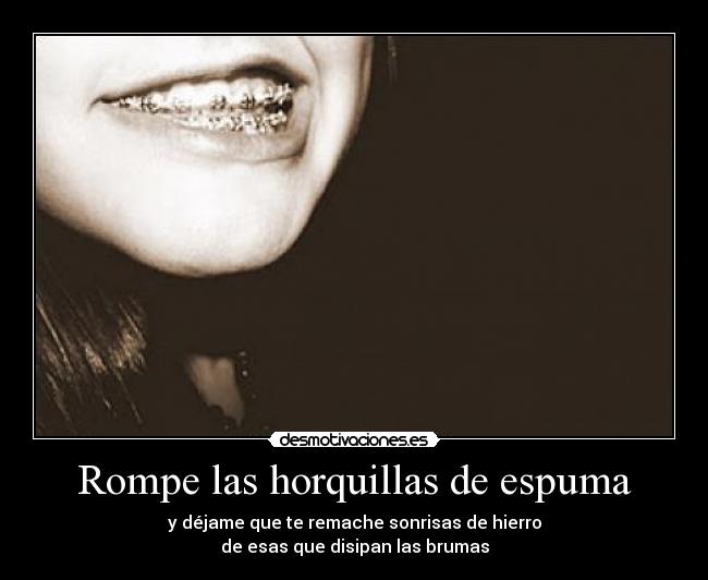 Rompe las horquillas de espuma - y déjame que te remache sonrisas de hierro
de esas que disipan las brumas