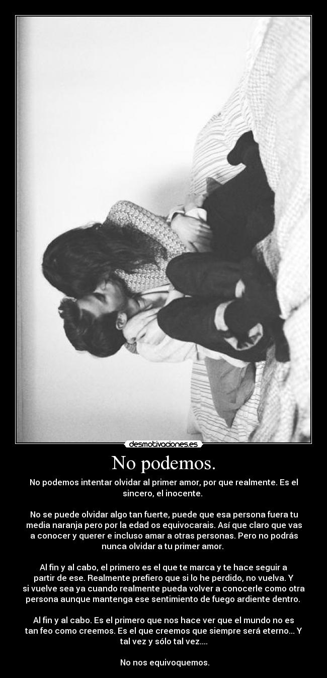 No podemos. - No podemos intentar olvidar al primer amor, por que realmente. Es el
sincero, el inocente.
No se puede olvidar algo tan fuerte, puede que esa persona fuera tu
media naranja pero por la edad os equivocarais. Así que claro que vas
a conocer y querer e incluso amar a otras personas. Pero no podrás
nunca olvidar a tu primer amor.
Al fin y al cabo, el primero es el que te marca y te hace seguir a
partir de ese. Realmente prefiero que si lo he perdido, no vuelva. Y
si vuelve sea ya cuando realmente pueda volver a conocerle como otra
persona aunque mantenga ese sentimiento de fuego ardiente dentro.
Al fin y al cabo. Es el primero que nos hace ver que el mundo no es
tan feo como creemos. Es el que creemos que siempre será eterno... Y
tal vez y sólo tal vez....
No nos equivoquemos.