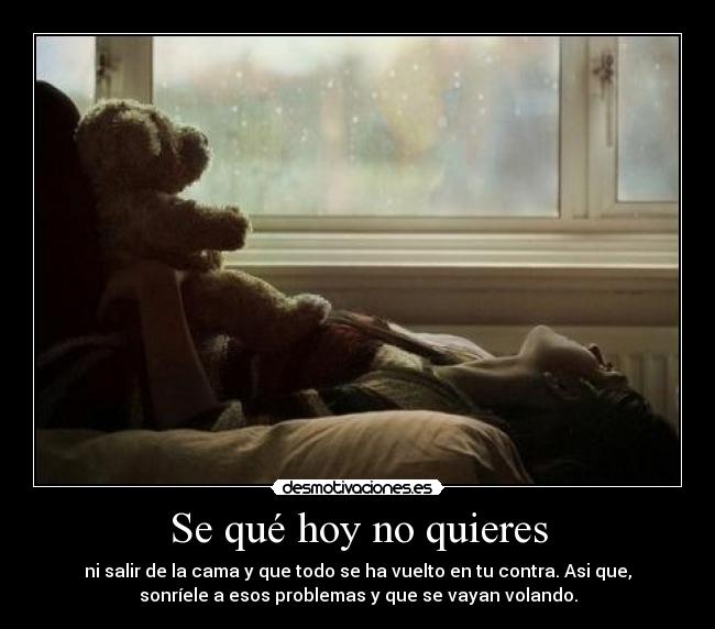Se qué hoy no quieres - ni salir de la cama y que todo se ha vuelto en tu contra. Asi que,
sonríele a esos problemas y que se vayan volando.