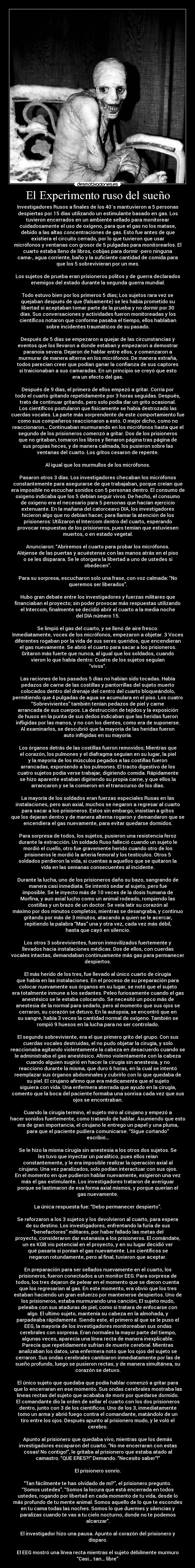El Experimento ruso del sueño - Investigadores Rusos a finales de los 40´s mantuvieron a 5 personas
despiertas por 15 días utilizando un estimulante basado en gas. Los
tuvieron encerrados en un ambiente sellado para monitorear
cuidadosamente el uso de oxígeno, para que el gas no los matase,
debido a las altas concentraciones de gas. Esto fue antes de que
existiera el circuito cerrado, por lo que tuvieron que usar
micrófonos y ventanas con grosor de 5 pulgadas para monitorearlos. El
cuarto estaba lleno de libros, cobijas para dormir -pero ninguna
cama-, agua corriente, baño y la suficiente cantidad de comida para
que los 5 sobrevivieran por un mes.

Los sujetos de prueba eran prisioneros politos y de guerra declarados
enemigos del estado durante la segunda guerra mundial.

Todo estuvo bien por los primeros 5 días; Los sujetos rara vez se
quejaban después de que (falsamente) se les había prometido su
libertad si aceptaban tomar parte de la prueba y no dormir por 30
días. Sus conversaciones y actividades fueron monitoreadas y los
científicos notaron que conforme pasaba el tiempo, ellos hablaban
sobre incidentes traumáticos de su pasado.

Después de 5 días se empezaron a quejar de las circunstancias y
eventos que los llevaron a donde estaban y empezaron a demostrar
paranoia severa. Dejaron de hablar entre ellos, y comenzaron a
murmurar de manera alterna en los micrófonos. De manera extraña,
todos parecían creer que podían ganar la confianza de sus captores
si traicionaban a sus camaradas. En un principio se creyó que esto
era un efecto del gas.

Después de 9 días, el primero de ellos empezó a gritar. Corría por
todo el cuarto gritando repetidamente por 3 horas seguidas. Después,
trato de continuar gritando, pero solo podía dar un grito ocasional.
Los científicos postularon que físicamente se había destrozado las
cuerdas vocales. La parte más sorprendente de este comportamiento fue
como sus compañeros reaccionaron a esto. O mejor dicho, como no
reaccionaron… Continuaban murmurando en los micrófonos hasta que el
segundo de los prisioneros comenzó a gritar. Dos de los prisioneros
que no gritaban, tomaron los libros y llenaron página tras página de
sus propias heces, y de manera calmada, los pusieron sobre las
ventanas del cuarto. Los gritos cesaron de repente.

Al igual que los murmullos de los micrófonos.

Pasaron otros 3 días. Los investigadores checaban los micrófonos
constantemente para asegurarse de que trabajaban, porque creían que
era imposible no escuchar sonidos con 5 personas dentro. El consumo de
oxigeno indicaba que los 5 debían seguir vivos. De hecho, el consumo
de oxigeno era el necesario para 5 personas que hacían ejercicio
extenuante. En la mañana del catorceavo DIA, los investigadores
hicieron algo que no debían hacer, para llamar la atención de los
prisioneros: Utilizaron el Intercom dentro del cuarto, esperando
provocar respuestas de los prisioneros, pues temían que estuviesen
muertos, o en estado vegetal.

Anunciaron: “Abriremos el cuarto para probar los micrófonos.
Aléjense de las puertas y acuéstense con las manos atrás en el piso
o se les disparara. Se le otorgara la libertad a uno de ustedes si
obedecen”.

Para su sorpresa, escucharon solo una frase, con voz calmada: “No
queremos ser liberados”.

Hubo gran debate entre los investigadores y fuerzas militares que
financiaban el proyecto; sin poder provocar más respuestas utilizando
el Intercom, finalmente se decidió abrir el cuarto a la media noche
del DIA número 15.

Se limpió el gas del cuarto, y se llenó de aire fresco.
Inmediatamente, voces de los micrófonos, empezaron a objetar. 3 Voces
diferentes rogaban por la vida de sus seres queridos, que encendieran
el gas nuevamente. Se abrió el cuarto para sacar a los prisioneros.
Gritaron más fuerte que nunca, al igual que los soldados, cuando
vieron lo que había dentro: Cuatro de los sujetos seguían
“vivos”.

Las raciones de los pasados 5 días no habían sido tocadas. Había
pedazos de carne de las costillas y pantorrillas del sujeto muerto
colocados dentro del drenaje del centro del cuarto bloqueándolo,
permitiendo que 4 pulgadas de agua se acumulara en el piso. Los cuatro
“Sobrevivientes” también tenían pedazos de piel y carne
arrancada de sus cuerpos. La destrucción de tejidos y la exposición
de husos en la punta de sus dedos indicaban que las heridas fueron
infligidas por las manos, y no con los dientes, como era de suponerse.
Al examinarlos, se descubrió que la mayoría de las heridas fueron
auto infligidas en su mayoría.

Los órganos detrás de las costillas fueron removidos; Mientras que
el corazón, los pulmones y el diafragma seguían en su lugar, la piel
y la mayoría de los músculos pegados a las costillas fueron
arrancadas, exponiendo a los pulmones. El tracto digestivo de los
cuatro sujetos podía verse trabajar, digiriendo comida. Rápidamente
se hizo aparente estaban digiriendo su propia carne, y que ellos la
arrancaron y se la comieron en el transcurso de los días.

La mayoría de los soldados eran fuerzas especiales Rusas en las
instalaciones, pero aun axial, muchos se negaron a regresar al cuarto
para sacar a los prisioneros. Estos sin embargo, insistían a gritos
que los dejaran dentro y de manera alterna rogaron y demandaron que se
encendiera el gas nuevamente, para evitar quedarse dormidos.

Para sorpresa de todos, los sujetos, pusieron una resistencia feroz
durante la extracción. Un soldado Ruso falleció cuando un sujeto le
mordió el cuello, otro fue gravemente herido cuando otro de los
prisioneros le mordió la arteria femoral y los testículos. Otros 5
soldados perdieron la vida, si cuentas a aquellos que se quitaron la
vida en las semanas consecuentes al incidente.

Durante la lucha, uno de los prisioneros daño su bazo, sangrando de
manera casi inmediata. Se intentó sedar al sujeto, pero fue
imposible. Se le inyecto más de 10 veces de la dosis humana de
Morfina, y aun axial lucho como un animal rodeado, rompiendo las
costillas y un brazo de un doctor. Se veía latir su corazón al
máximo por dos minutos completos, mientras se desangraba, y continuo
gritando por más de 3 minutos, atacando a quien se le acercar,
repitiendo la palabra “Mas” una y otra vez, cada vez más débil,
hasta que cayó en silencio.

Los otros 3 sobrevivientes, fueron inmovilizados fuertemente y
llevados hacia instalaciones médicas. Dos de ellos, con cuerdas
vocales intactas, demandaban continuamente más gas para permanecer
despiertos.

El más herido de los tres, fue llevado al único cuarto de cirugía
que había en las instalaciones. En el proceso de su preparación para
colocar nuevamente sus órganos en su lugar, se notó que el sujeto
era totalmente inmune a los sedantes. Peleo furiosamente cuando el gas
anestésico se le estaba colocando. Se necesitó un poco más de
anestesia de la normal para sedarlo, pero al momento que sus ojos se
cerraron, su corazón se detuvo. En la autopsia, se encontró que en
su sangre, había 3 veces la cantidad normal de oxígeno. También se
rompió 9 huesos en la lucha para no ser controlado.

El segundo sobreviviente, era el que primero grito del grupo. Con sus
cuerdas vocales destruidas, el no pudo objetar la cirugía, y solo
reaccionaba agitando violentamente la cabeza en desacuerdo cuando se
le administraba el gas anestésico. Afirmo violentamente con la cabeza
cuando alguien sugirió en hacer la cirugía sin anestesia, y no
reacciono durante la misma, que duro 6 horas, en la cual se intentó
reemplazar sus órganos abdominales y cubrirlo con lo que quedaba de
su piel. El cirujano afirmo que era médicamente que el sujeto
siguiera con vida. Una enfermera aterrada que ayudo en la cirugía,
comento que la boca del paciente formaba una sonrisa cada vez que sus
ojos se encontraban.

Cuando la cirugía termino, el sujeto miro al cirujano y empezó a
hacer sonidos fuertemente, como tratando de hablar. Asumiendo que esto
era de gran importancia, el cirujano le entrego un papel y una pluma,
para que el paciente pudiera comunicarse. “Sigue cortando”
escribió…

Se le hizo la misma cirugía sin anestesia a los otros dos sujetos. Se
les tuvo que inyectar un paralítico, pues ellos reían
constantemente, y le era imposible realizar la operación axial al
cirujano. Una vez paralizados, solo podían interactuar con sus ojos.
En el momento en que pudieron hablar nuevamente, exigieron una vez
más el gas estimulante. Los investigadores trataron de averiguar
porque se lastimaron de esa forma axial mismos, y porque querían el
gas nuevamente.

La única respuesta fue: “Debo permanecer despierto”.

Se reforzaron a los 3 sujetos y los devolvieron al cuarto, para espera
de su destino. Los investigadores, enfrentando la furia de sus
“benefactores” militares, por haber fallado las metas del
proyecto, consideraron dar eutanasia a los prisioneros. El comándate,
un ex KGB vio potencial en el proyecto, y en su lugar decidió ver
qué pasaría si ponían el gas nuevamente. Los científicos se
negaron rotundamente, pero al final, tuvieron que aceptar.

En preparación para ser sellados nuevamente en el cuarto, los
prisioneros, fueron conectados a un monitor EEG. Para sorpresa de
todos, los tres dejaron de pelear en el momento que se dieron cuenta
que los regresarían al gas. En este momento, era obvio que los tres
estaban haciendo un gran esfuerzo por mantenerse despiertos. Uno de
los prisioneros, estaba murmurando una canción; El sujeto mudo,
peleaba con sus ataduras de piel, como si tratara de enfocarse con
algo. El ultimo sujeto, mantenía su cabeza en la almohada, y
parpadeaba rápidamente. Siendo este, el primero al que se le puso el
EEG, la mayoría de los investigadores monitoreaban sus ondas
cerebrales con sorpresa. Eran normales la mayor parte del tiempo,
algunas veces, aparecía una línea recta de manera inexplicable.
Parecía que repetidamente sufrían de muerte cerebral. Mientras
analizaban los datos, una enfermera noto que los ojos del sujeto se
cerraron. Sus ondas cerebrales cambiaron inmediatamente por las de
sueño profundo, luego se pusieron rectas, y de manera simultánea, su
corazón se detuvo.

El único sujeto que quedaba que podía hablar comenzó a gritar para
que lo encerraran en ese momento. Sus ondas cerebrales mostraba las
líneas rectas del sujeto que acababa de morir por quedarse dormido.
El comandante dio la orden de sellar el cuarto con los dos prisioneros
dentro, junto con 3 de los científicos. Uno de los 3, inmediatamente
tomo un arma y abrió fuego contra el comandante, matándolo de un
tiro entre los ojos. Después apunto al prisionero mudo, y le voló el
cerebro.

Apunto al prisionero que quedaba vivo, mientras que los demás
investigadores escaparon del cuarto. “No me encerraran con estas
cosas! No contigo!”, le gritaba al prisionero que estaba atado al
camastro. “QUE ERES?!” Demando. “Necesito saber”!”

El prisionero sonrío.

“Tan fácilmente te has olvidado de mí?”, el prisionero pregunto.
“Somos ustedes”. “Somos la locura que está encerrada en todos
ustedes, rogando por libertad en cada momento de tu vida, desde lo
más profundo de tu mente animal. Somos aquello de lo que te escondes
en tu cama todas las noches. Somos lo que duermes y silencias y
paralizas cuando te vas a tu cielo nocturno, donde no te podemos
alcanzar”.

El investigador hizo una pausa. Apunto al corazón del prisionero y
disparo.

El EEG mostró una línea recta mientras el sujeto débilmente murmuro
“Casi… tan… libre”