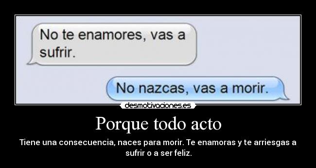 Porque todo acto - Tiene una consecuencia, naces para morir. Te enamoras y te arriesgas a
sufrir o a ser feliz.