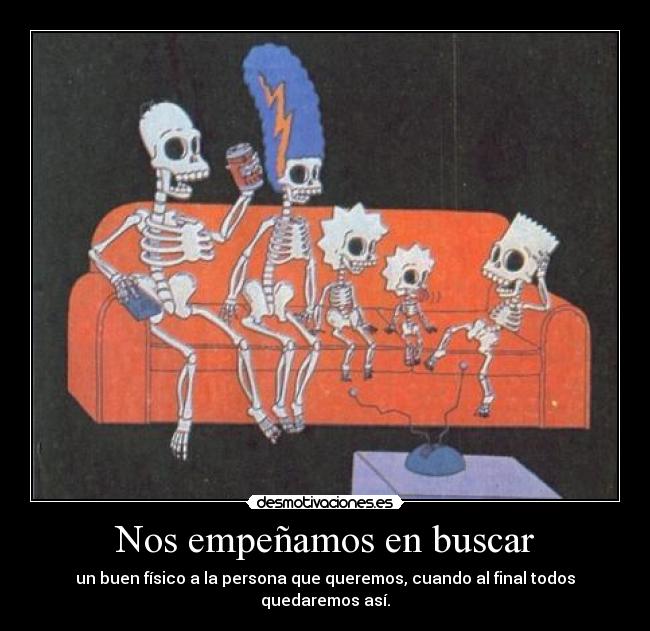 Nos empeñamos en buscar - un buen físico a la persona que queremos, cuando al final todos quedaremos así.