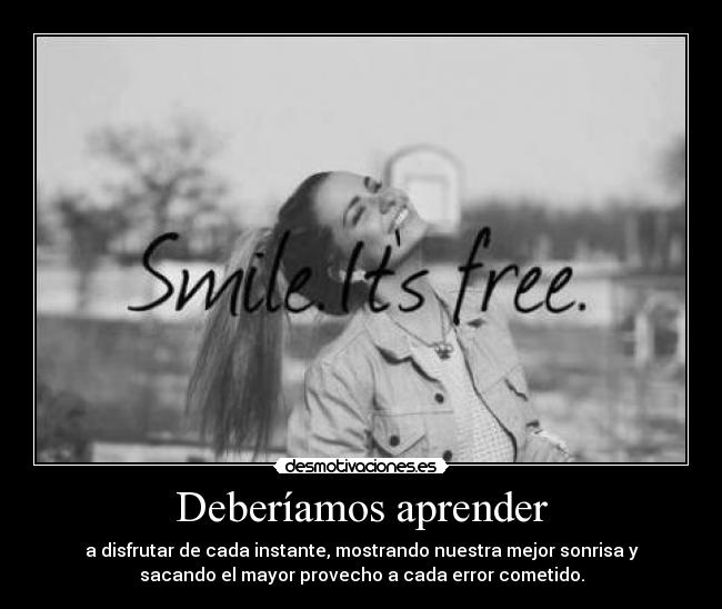 Deberíamos aprender - a disfrutar de cada instante, mostrando nuestra mejor sonrisa y
sacando el mayor provecho a cada error cometido.
