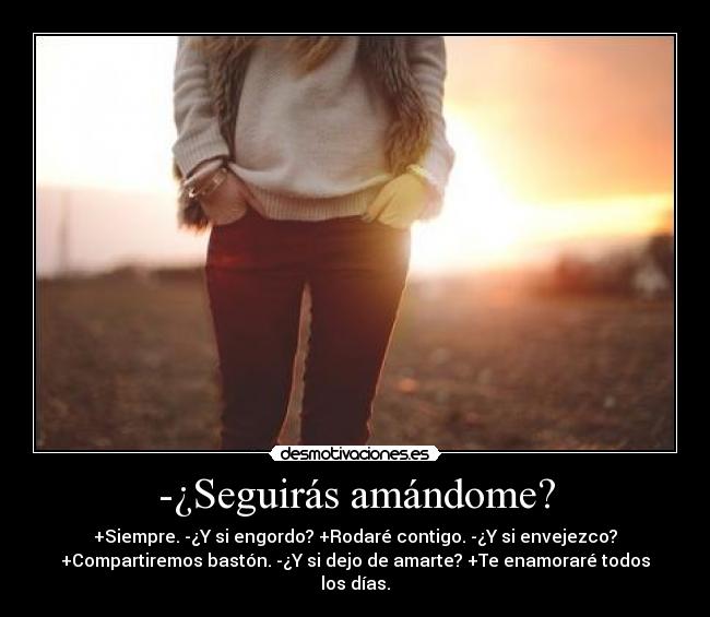 -¿Seguirás amándome? - +Siempre. -¿Y si engordo? +Rodaré contigo. -¿Y si envejezco?
+Compartiremos bastón. -¿Y si dejo de amarte? +Te enamoraré todos
los días.