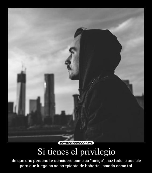 Si tienes el privilegio - de que una persona te considere como su amigo, haz todo lo posible
para que luego no se arrepienta de haberte llamado como tal.