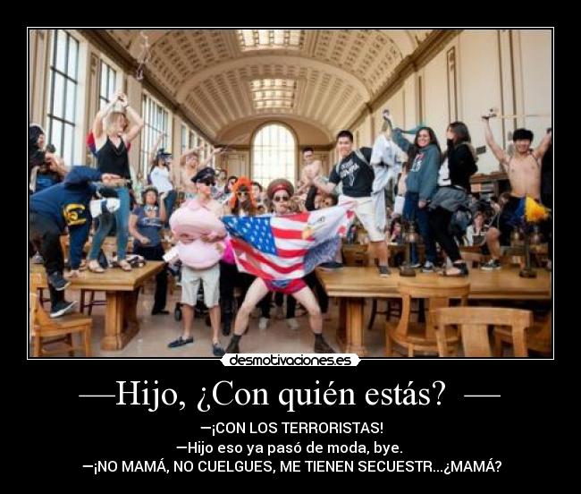 —Hijo, ¿Con quién estás? — - —¡CON LOS TERRORISTAS!
—Hijo eso ya pasó de moda, bye.
—¡NO MAMÁ, NO CUELGUES, ME TIENEN SECUESTR...¿MAMÁ?