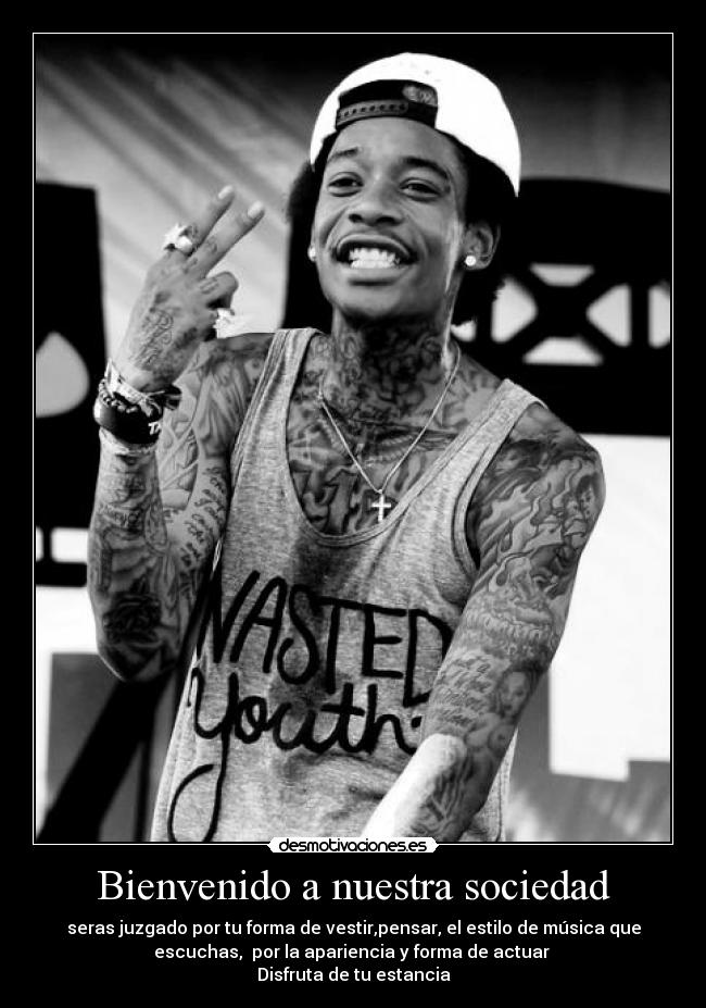 Bienvenido a nuestra sociedad - seras juzgado por tu forma de vestir,pensar, el estilo de música que
escuchas, por la apariencia y forma de actuar
Disfruta de tu estancia