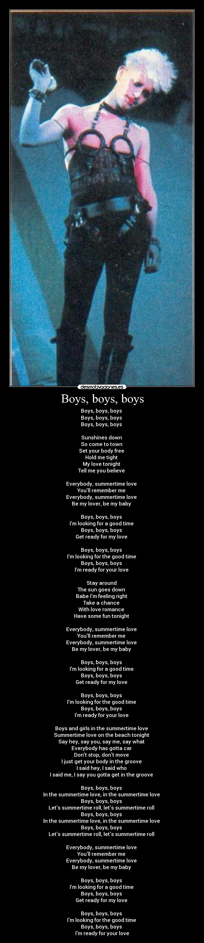Boys, boys, boys - Boys, boys, boys
Boys, boys, boys
Boys, boys, boys
Sunshines down
So come to town
Set your body free
Hold me tight
My love tonight
Tell me you believe
Everybody, summertime love
Youll remember me
Everybody, summertime love
Be my lover, be my baby
Boys, boys, boys
Im looking for a good time
Boys, boys, boys
Get ready for my love
Boys, boys, boys
Im looking for the good time
Boys, boys, boys
Im ready for your love
Stay around
The sun goes down
Babe Im feeling right
Take a chance
With love romance
Have some fun tonight
Everybody, summertime love
Youll remember me
Everybody, summertime love
Be my lover, be my baby
Boys, boys, boys
Im looking for a good time
Boys, boys, boys
Get ready for my love
Boys, boys, boys
Im looking for the good time
Boys, boys, boys
Im ready for your love
Boys and girls in the summertime love
Summertime love on the beach tonight
Say hey, say you, say me, say what
Everybody has gotta car
Dont stop, dont move
I just get your body in the groove
I said hey, I said who
I said me, I say you gotta get in the groove
Boys, boys, boys
In the summertime love, in the summertime love
Boys, boys, boys
Lets summertime roll, lets summertime roll
Boys, boys, boys
In the summertime love, in the summertime love
Boys, boys, boys
Lets summertime roll, lets summertime roll
Everybody, summertime love
Youll remember me
Everybody, summertime love
Be my lover, be my baby
Boys, boys, boys
Im looking for a good time
Boys, boys, boys
Get ready for my love
Boys, boys, boys
Im looking for the good time
Boys, boys, boys
Im ready for your love