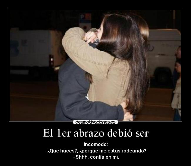 El 1er abrazo debió ser - incomodo:
-¿Que haces?, ¿porque me estas rodeando?
+Shhh, confía en mi.