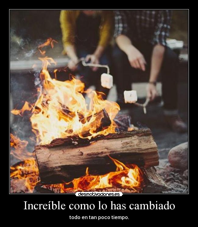 Increíble como lo has cambiado - todo en tan poco tiempo.