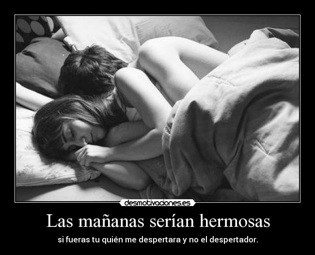 Las mañanas serían hermosas - si fueras tu quién me despertara y no el despertador.
