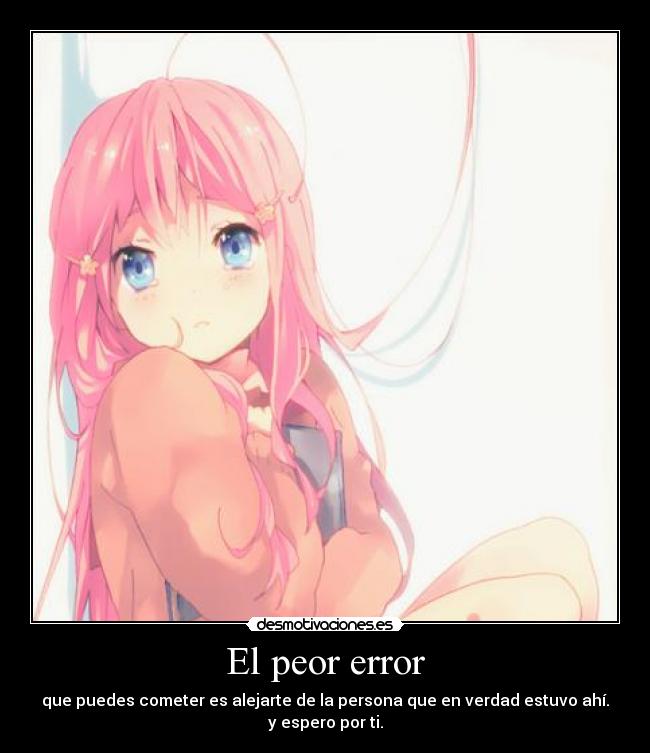 El peor error - que puedes cometer es alejarte de la persona que en verdad estuvo ahí.
y espero por ti.