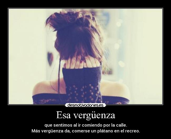 Esa vergüenza - que sentimos al ir comiendo por la calle.
Más vergüenza da, comerse un plátano en el recreo.