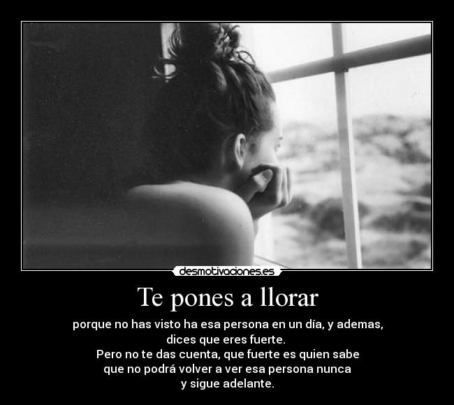 Te pones a llorar - porque no has visto ha esa persona en un día, y ademas,
dices que eres fuerte.
Pero no te das cuenta, que fuerte es quien sabe
que no podrá volver a ver esa persona nunca
y sigue adelante.