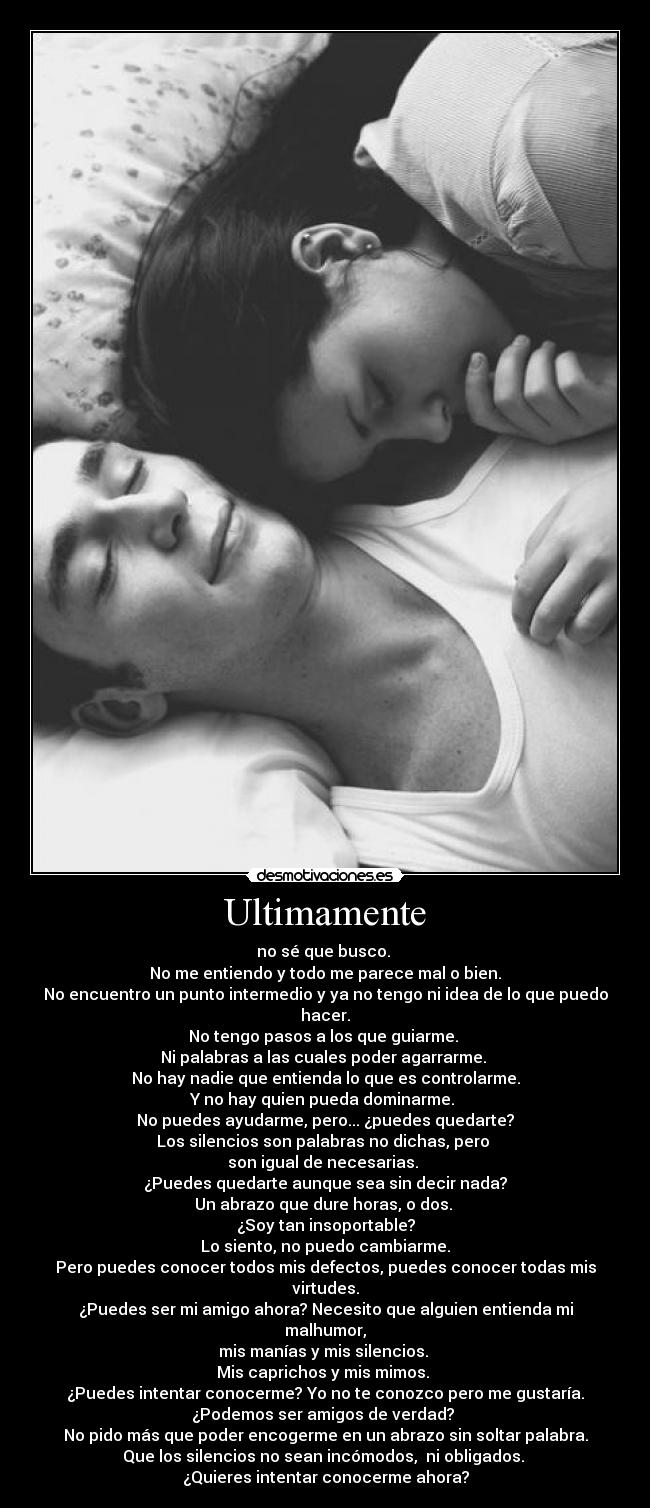 Ultimamente - no sé que busco.
No me entiendo y todo me parece mal o bien.
No encuentro un punto intermedio y ya no tengo ni idea de lo que puedo hacer.
No tengo pasos a los que guiarme.
Ni palabras a las cuales poder agarrarme.
No hay nadie que entienda lo que es controlarme.
Y no hay quien pueda dominarme.
No puedes ayudarme, pero... ¿puedes quedarte?
Los silencios son palabras no dichas, pero
son igual de necesarias.
¿Puedes quedarte aunque sea sin decir nada?
Un abrazo que dure horas, o dos.
¿Soy tan insoportable?
Lo siento, no puedo cambiarme.
Pero puedes conocer todos mis defectos, puedes conocer todas mis virtudes.
¿Puedes ser mi amigo ahora? Necesito que alguien entienda mi malhumor,
mis manías y mis silencios.
Mis caprichos y mis mimos.
¿Puedes intentar conocerme? Yo no te conozco pero me gustaría.
¿Podemos ser amigos de verdad?
No pido más que poder encogerme en un abrazo sin soltar palabra.
Que los silencios no sean incómodos, ni obligados.
¿Quieres intentar conocerme ahora?