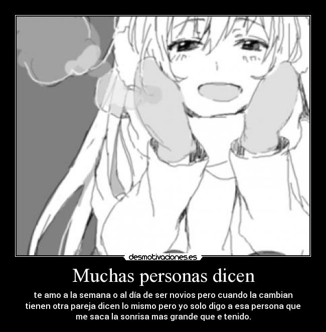 Muchas personas dicen - te amo a la semana o al día de ser novios pero cuando la cambian
tienen otra pareja dicen lo mismo pero yo solo digo a esa persona que
me saca la sonrisa mas grande que e tenido.